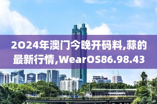 2O24年澳门今晚开码料,蒜的最新行情,WearOS86.98.43