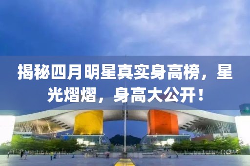 揭秘四月明星真实身高榜，星光熠熠，身高大公开！