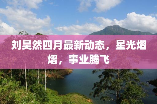 刘昊然四月最新动态，星光熠熠，事业腾飞
