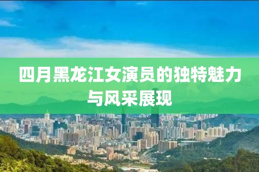 四月黑龙江女演员的独特魅力与风采展现