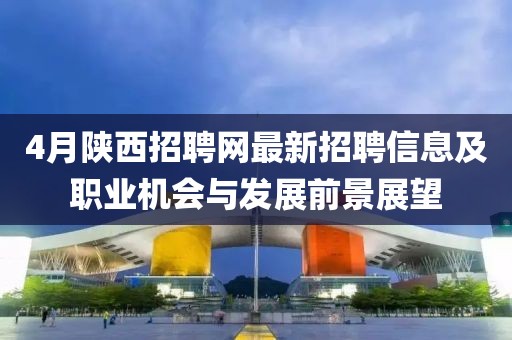 4月陕西招聘网最新招聘信息及职业机会与发展前景展望
