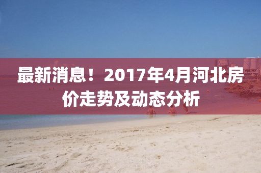 最新消息！2017年4月河北房价走势及动态分析