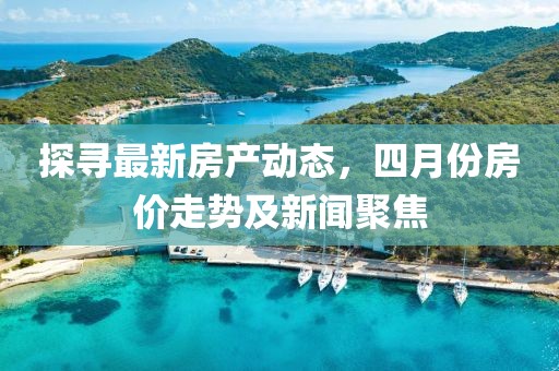 探寻最新房产动态，四月份房价走势及新闻聚焦