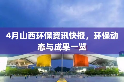 4月山西环保资讯快报，环保动态与成果一览