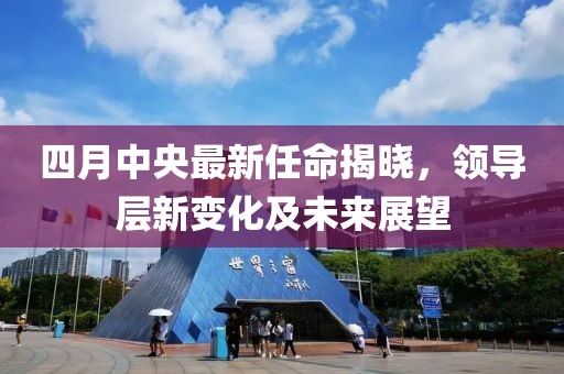 四月中央最新任命揭晓，领导层新变化及未来展望
