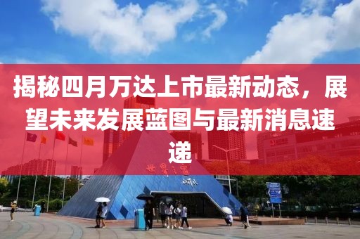 揭秘四月万达上市最新动态，展望未来发展蓝图与最新消息速递