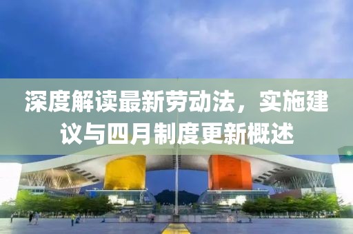 深度解读最新劳动法，实施建议与四月制度更新概述