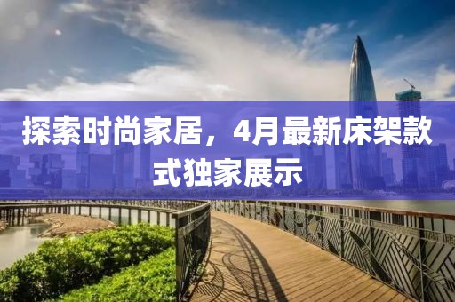 探索时尚家居，4月最新床架款式独家展示