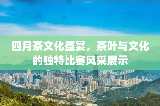 四月茶文化盛宴，茶叶与文化的独特比赛风采展示