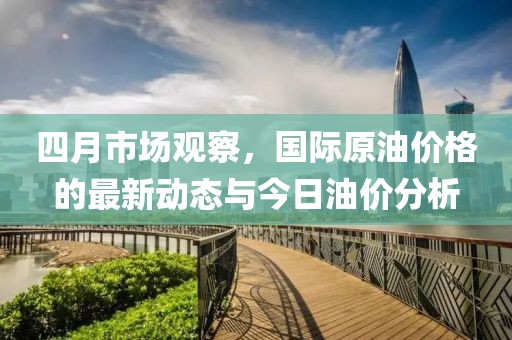 四月市场观察，国际原油价格的最新动态与今日油价分析