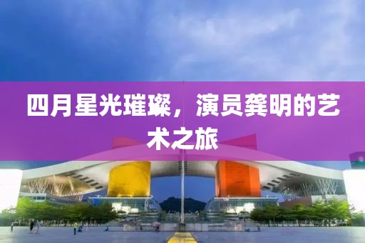 四月星光璀璨，演员龚明的艺术之旅
