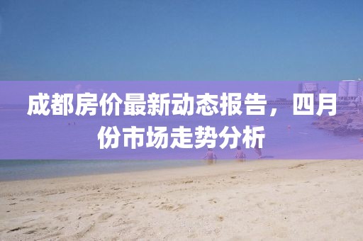 成都房价最新动态报告，四月份市场走势分析