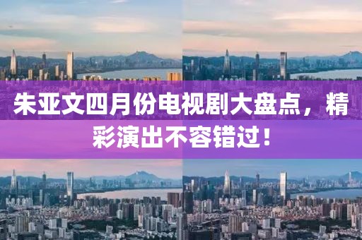 朱亚文四月份电视剧大盘点，精彩演出不容错过！