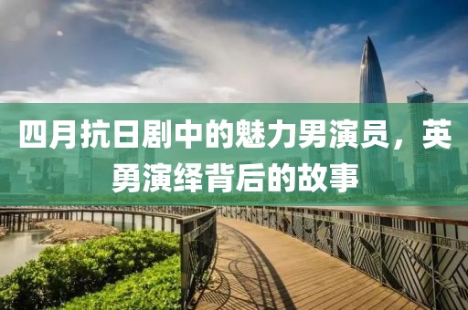 四月抗日剧中的魅力男演员，英勇演绎背后的故事