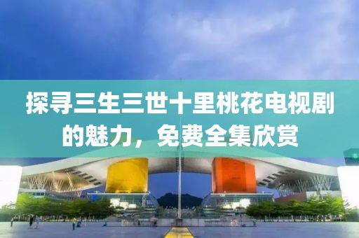 探寻三生三世十里桃花电视剧的魅力，免费全集欣赏