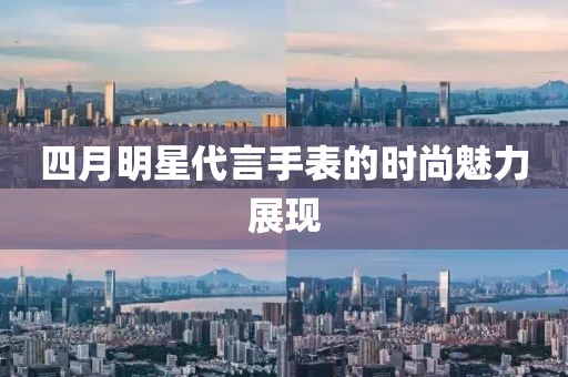四月明星代言手表的时尚魅力展现