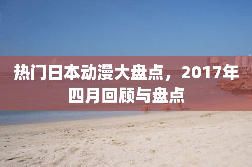 热门日本动漫大盘点，2017年四月回顾与盘点