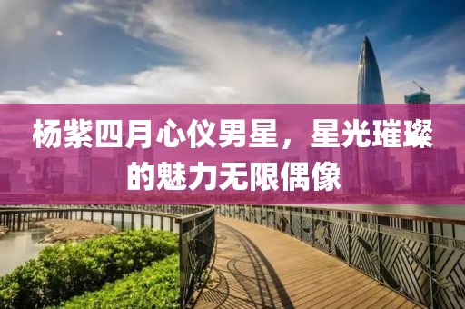 杨紫四月心仪男星，星光璀璨的魅力无限偶像