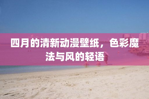 四月的清新动漫壁纸，色彩魔法与风的轻语