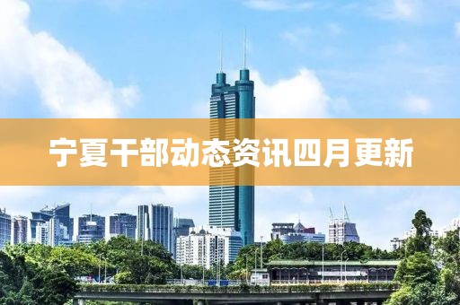 宁夏干部动态资讯四月更新