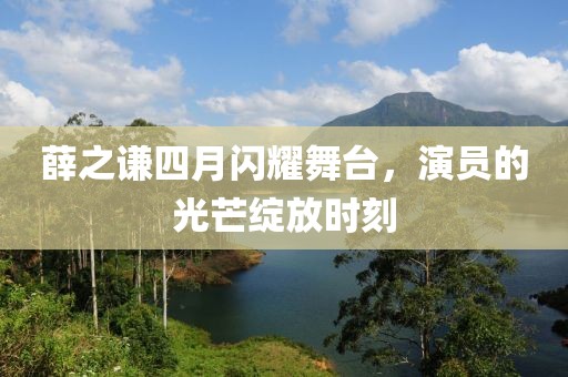 薛之谦四月闪耀舞台，演员的光芒绽放时刻