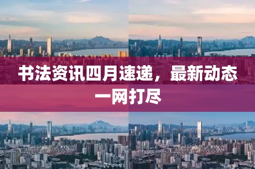 书法资讯四月速递，最新动态一网打尽