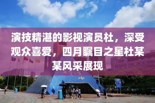 演技精湛的影视演员杜，深受观众喜爱，四月瞩目之星杜某某风采展现