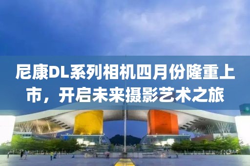 尼康DL系列相机四月份隆重上市，开启未来摄影艺术之旅