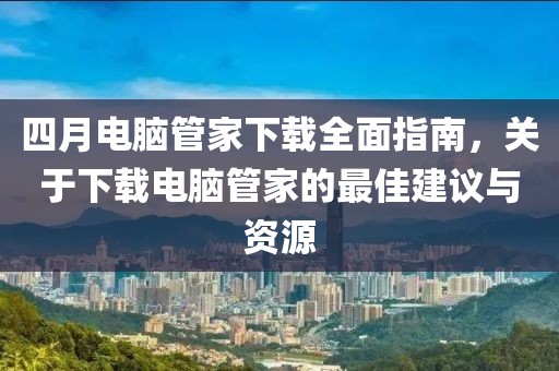 四月电脑管家下载全面指南，关于下载电脑管家的最佳建议与资源
