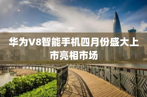 华为V8智能手机四月份盛大上市亮相市场