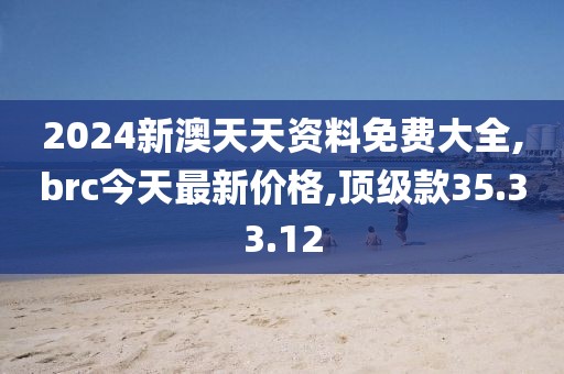 2024新澳天天资料免费大全,brc今天最新价格,顶级款35.33.12