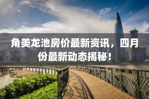 角美龙池房价最新资讯，四月份最新动态揭秘！