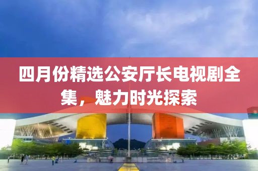 四月份精选公安厅长电视剧全集，魅力时光探索