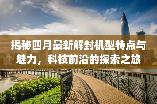 揭秘四月最新解封机型特点与魅力，科技前沿的探索之旅