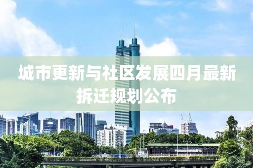 城市更新与社区发展四月最新拆迁规划公布