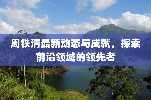 周铁清最新动态与成就，探索前沿领域的领先者
