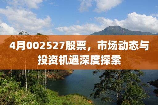 4月002527股票，市场动态与投资机遇深度探索
