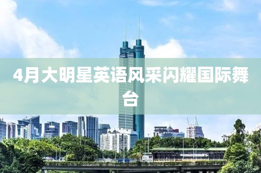 4月大明星英语风采闪耀国际舞台