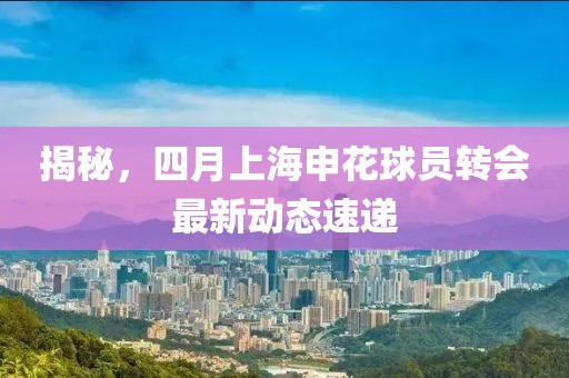 揭秘，四月上海申花球员转会最新动态速递