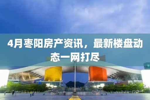 4月枣阳房产资讯，最新楼盘动态一网打尽