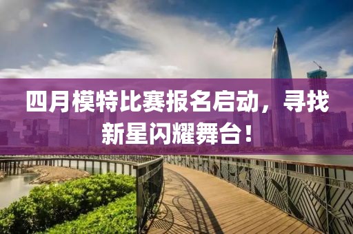 四月模特比赛报名启动，寻找新星闪耀舞台！