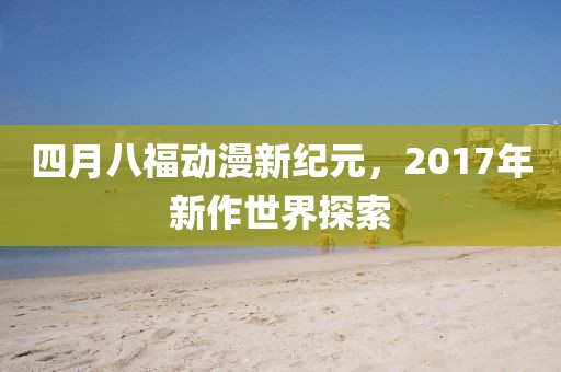 四月八福动漫新纪元，2017年新作世界探索