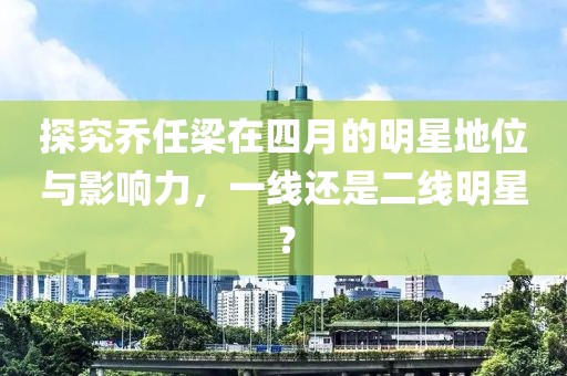 探究乔任梁在四月的明星地位与影响力，一线还是二线明星？