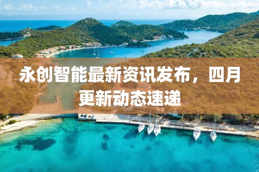 永创智能最新资讯发布，四月更新动态速递