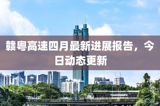 赣粤高速四月最新进展报告，今日动态更新