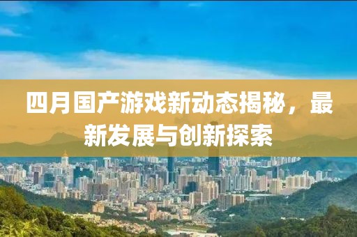 四月国产游戏新动态揭秘，最新发展与创新探索