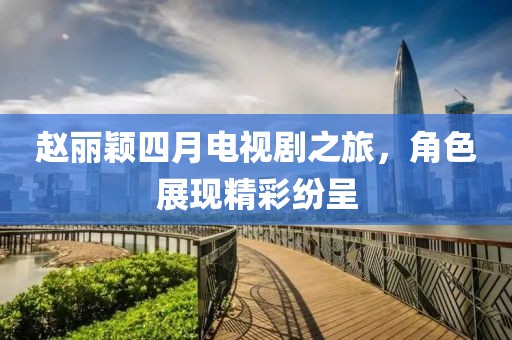 赵丽颖四月电视剧之旅，角色展现精彩纷呈