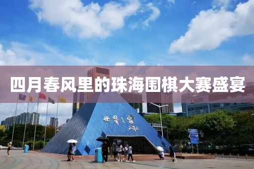 四月春风里的珠海围棋大赛盛宴