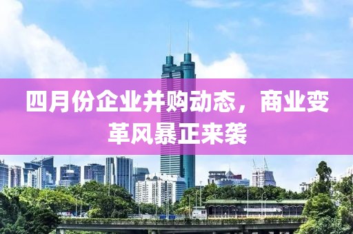 四月份企业并购动态，商业变革风暴正来袭