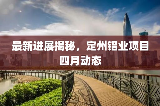 最新进展揭秘，定州铝业项目四月动态
